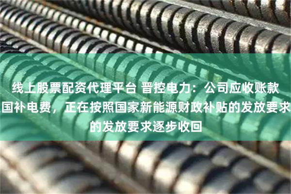 线上股票配资代理平台 晋控电力：公司应收账款中主要是国补电费，正在按照国家新能源财政补贴的发放要求逐步收回