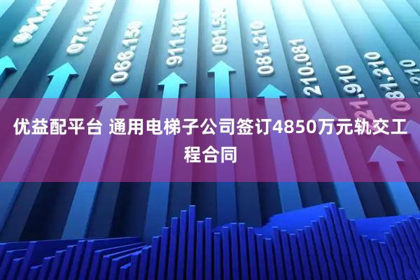 优益配平台 通用电梯子公司签订4850万元轨交工程合同