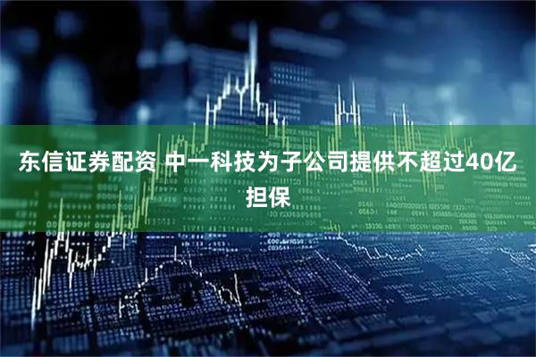 东信证券配资 中一科技为子公司提供不超过40亿担保