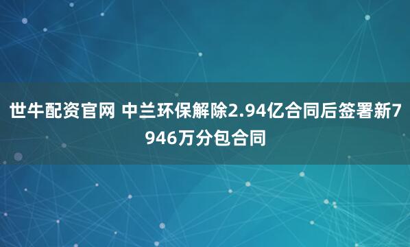 世牛配资官网 中兰环保解除2.94亿合同后签署新7946万分包合同