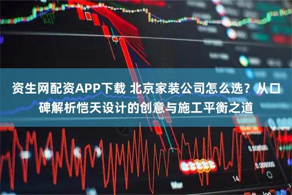 资生网配资APP下载 北京家装公司怎么选？从口碑解析恺天设计的创意与施工平衡之道