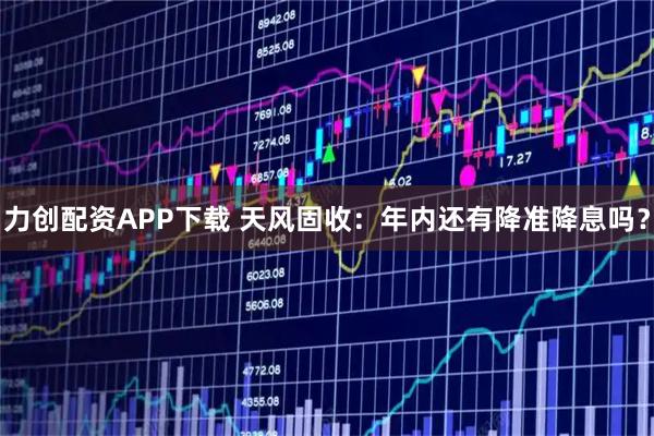 力创配资APP下载 天风固收：年内还有降准降息吗？