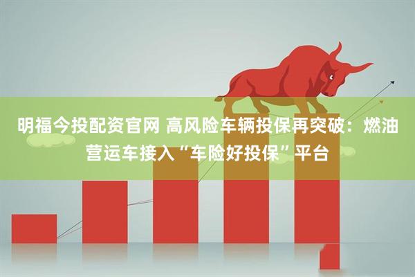 明福今投配资官网 高风险车辆投保再突破：燃油营运车接入“车险好投保”平台