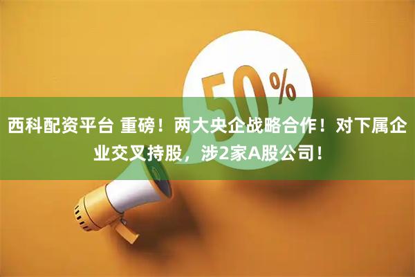 西科配资平台 重磅！两大央企战略合作！对下属企业交叉持股，涉2家A股公司！