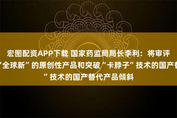宏图配资APP下载 国家药监局局长李利：将审评资源充分向“全球新”的原创性产品和突破“卡脖子”技术的国产替代产品倾斜
