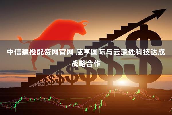 中信建投配资网官网 咸亨国际与云深处科技达成战略合作