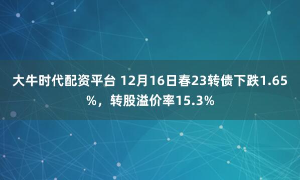 大牛时代配资平台 12月16日春23转债下跌1.65%，转股溢价率15.3%