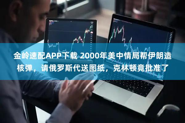 金岭速配APP下载 2000年美中情局帮伊朗造核弹，请俄罗斯代送图纸，克林顿竟批准了