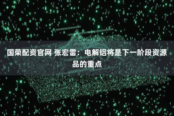 国荣配资官网 张宏雷：电解铝将是下一阶段资源品的重点