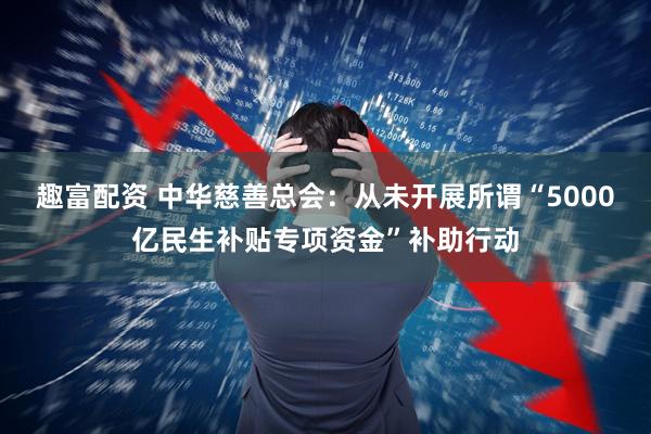 趣富配资 中华慈善总会：从未开展所谓“5000亿民生补贴专项资金”补助行动