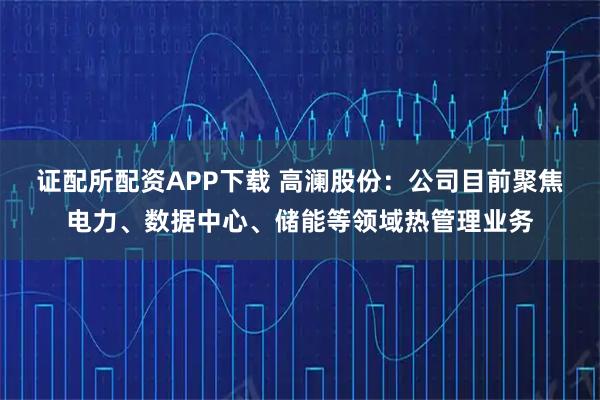 证配所配资APP下载 高澜股份：公司目前聚焦电力、数据中心、储能等领域热管理业务