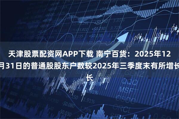 天津股票配资网APP下载 南宁百货：2025年12月31日的普通股股东户数较2025年三季度末有所增长