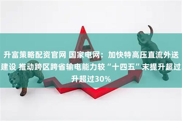 升富策略配资官网 国家电网：加快特高压直流外送通道建设 推动跨区跨省输电能力较“十四五”末提升超过30%