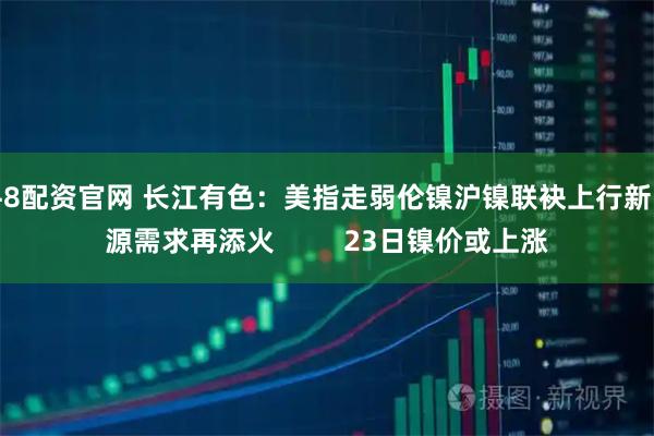 牛8配资官网 长江有色：美指走弱伦镍沪镍联袂上行新能源需求再添火         23日镍价或上涨