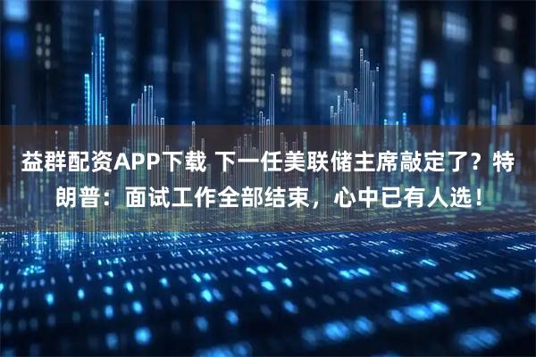 益群配资APP下载 下一任美联储主席敲定了？特朗普：面试工作全部结束，心中已有人选！