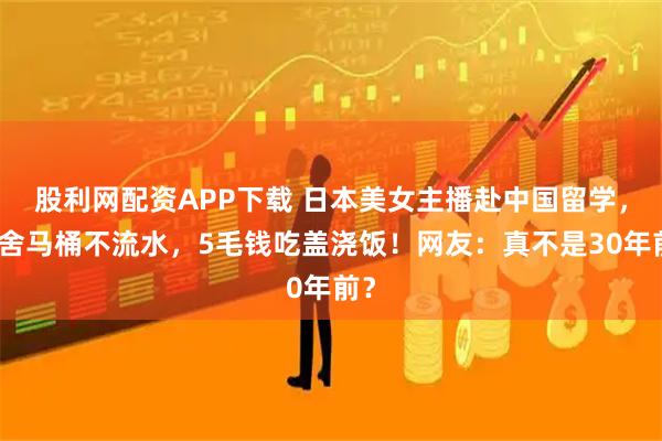 股利网配资APP下载 日本美女主播赴中国留学，宿舍马桶不流水，5毛钱吃盖浇饭！网友：真不是30年前？