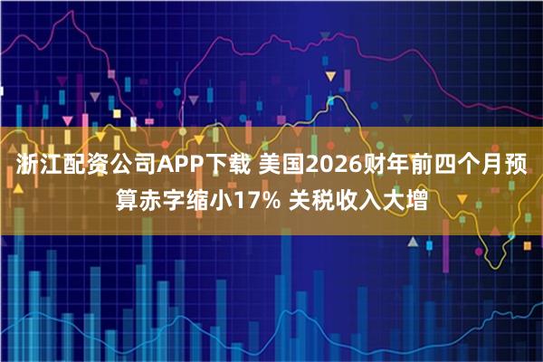 浙江配资公司APP下载 美国2026财年前四个月预算赤字缩小17% 关税收入大增