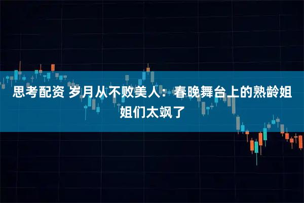 思考配资 岁月从不败美人：春晚舞台上的熟龄姐姐们太飒了