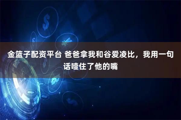 金篮子配资平台 爸爸拿我和谷爱凌比，我用一句话噎住了他的嘴
