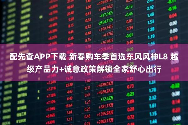 配先查APP下载 新春购车季首选东风风神L8 越级产品力+诚意政策解锁全家舒心出行
