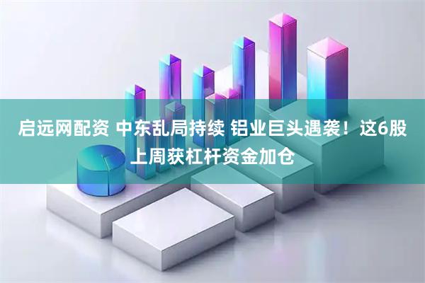 启远网配资 中东乱局持续 铝业巨头遇袭！这6股上周获杠杆资金加仓