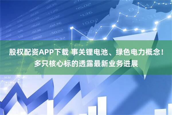 股权配资APP下载 事关锂电池、绿色电力概念！多只核心标的透露最新业务进展